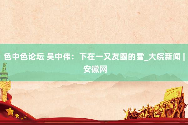 色中色论坛 吴中伟：下在一又友圈的雪_大皖新闻 | 安徽网
