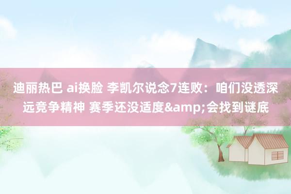 迪丽热巴 ai换脸 李凯尔说念7连败：咱们没透深远竞争精神 赛季还没适度&会找到谜底