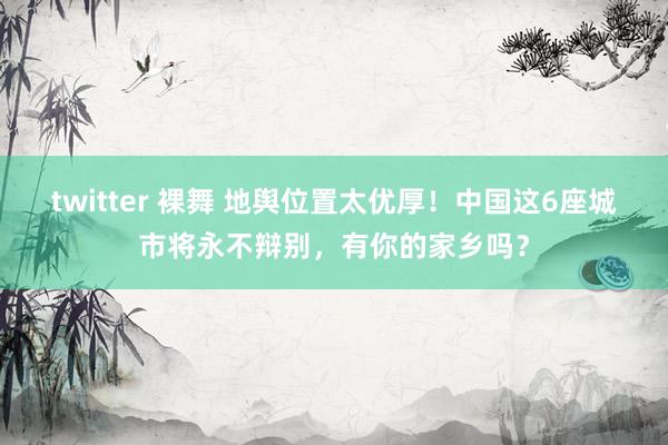 twitter 裸舞 地舆位置太优厚！中国这6座城市将永不辩别，有你的家乡吗？