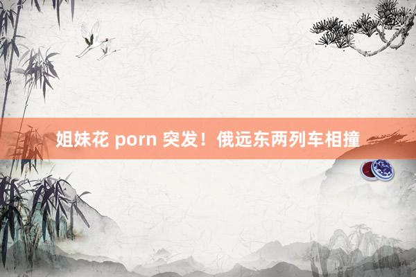 姐妹花 porn 突发！俄远东两列车相撞