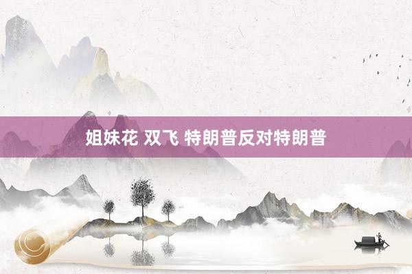 姐妹花 双飞 特朗普反对特朗普