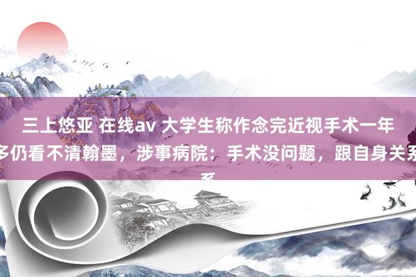 三上悠亚 在线av 大学生称作念完近视手术一年多仍看不清翰墨，涉事病院：手术没问题，跟自身关系