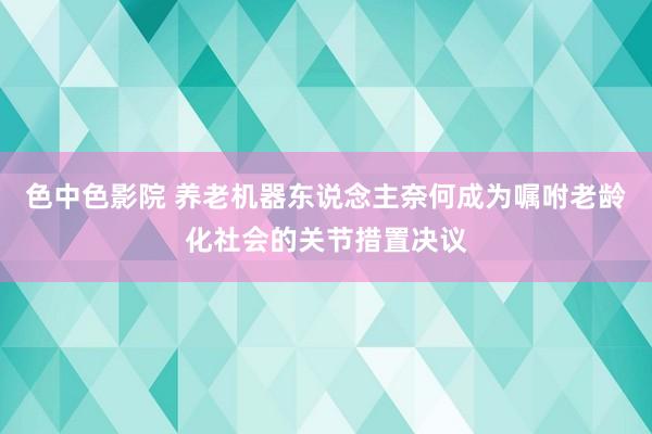 色中色影院 养老机器东说念主奈何成为嘱咐老龄化社会的关节措置决议