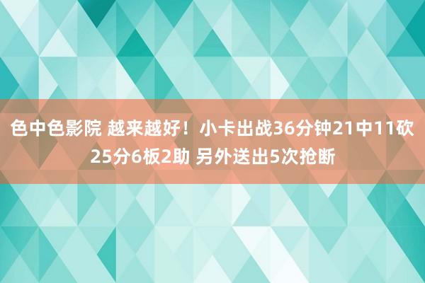 色中色影院 越来越好！小卡出战36分钟21中11砍25分6板2助 另外送出5次抢断