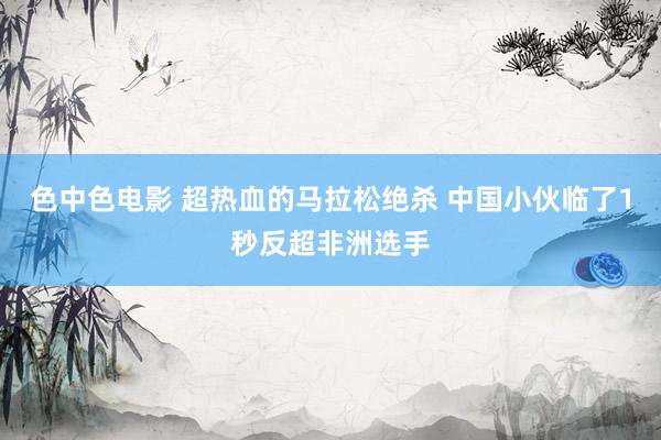 色中色电影 超热血的马拉松绝杀 中国小伙临了1秒反超非洲选手