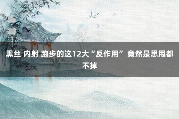 黑丝 内射 跑步的这12大“反作用” 竟然是思甩都不掉
