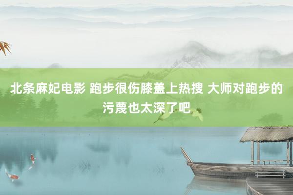 北条麻妃电影 跑步很伤膝盖上热搜 大师对跑步的污蔑也太深了吧