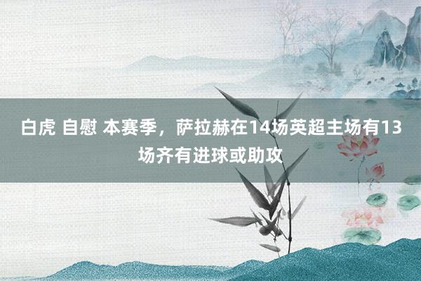 白虎 自慰 本赛季，萨拉赫在14场英超主场有13场齐有进球或助攻