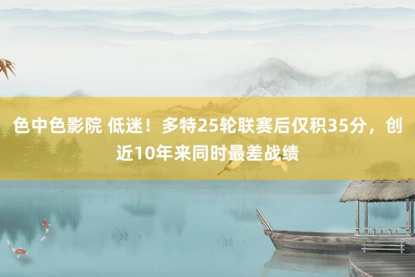 色中色影院 低迷！多特25轮联赛后仅积35分，创近10年来同时最差战绩