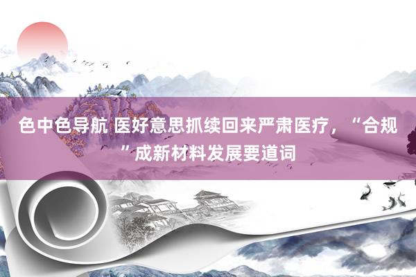 色中色导航 医好意思抓续回来严肃医疗，“合规”成新材料发展要道词