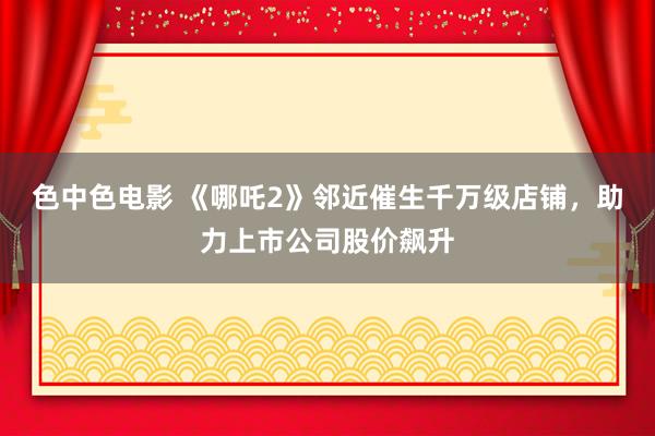 色中色电影 《哪吒2》邻近催生千万级店铺，助力上市公司股价飙升