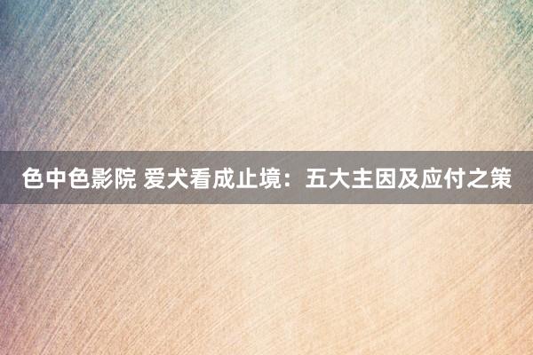 色中色影院 爱犬看成止境：五大主因及应付之策
