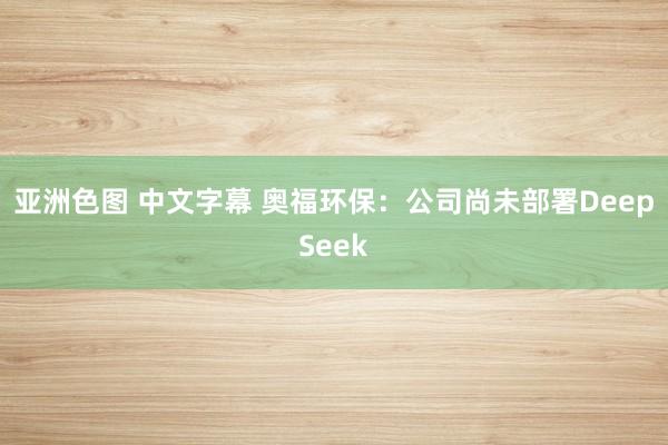 亚洲色图 中文字幕 奥福环保：公司尚未部署DeepSeek