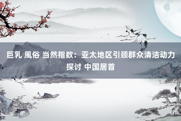 巨乳 風俗 当然指数：亚太地区引颈群众清洁动力探讨 中国居首