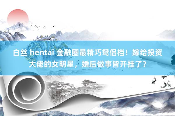 白丝 hentai 金融圈最精巧鸳侣档！嫁给投资大佬的女明星，婚后做事皆开挂了？