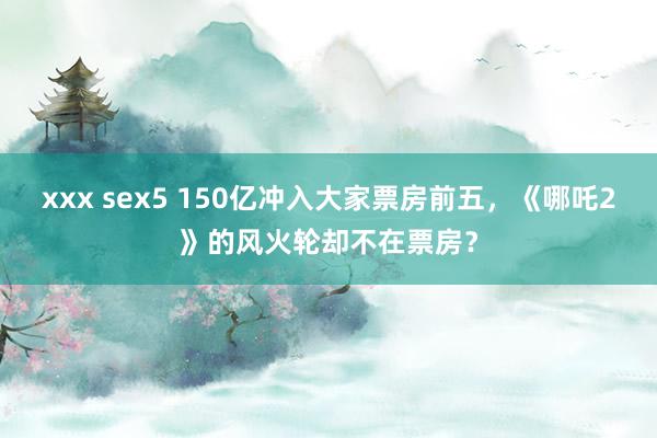 xxx sex5 150亿冲入大家票房前五，《哪吒2》的风火轮却不在票房？