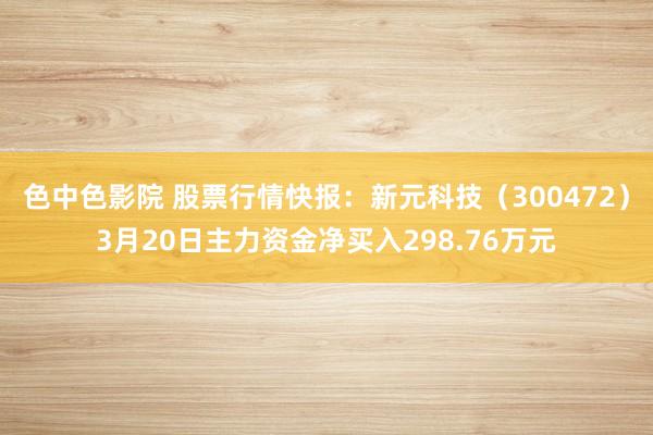色中色影院 股票行情快报：新元科技（300472）3月20日主力资金净买入298.76万元
