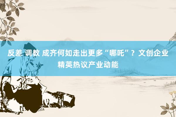 反差 调教 成齐何如走出更多“哪吒”？文创企业精英热议产业动能