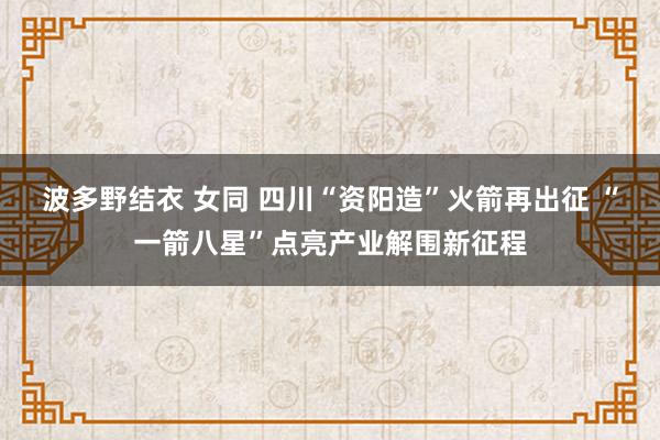 波多野结衣 女同 四川“资阳造”火箭再出征 “一箭八星”点亮产业解围新征程