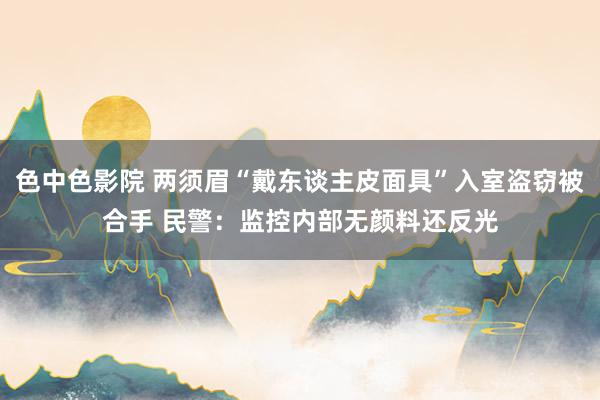 色中色影院 两须眉“戴东谈主皮面具”入室盗窃被合手 民警：监控内部无颜料还反光