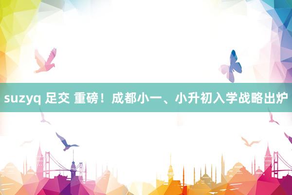 suzyq 足交 重磅！成都小一、小升初入学战略出炉