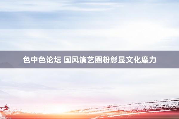 色中色论坛 国风演艺圈粉彰显文化魔力
