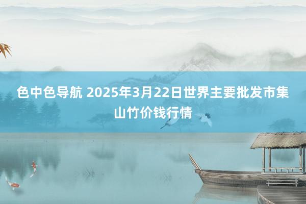 色中色导航 2025年3月22日世界主要批发市集山竹价钱行情