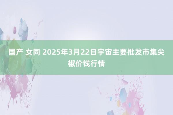 国产 女同 2025年3月22日宇宙主要批发市集尖椒价钱行情