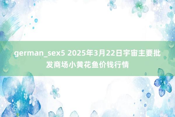 german_sex5 2025年3月22日宇宙主要批发商场小黄花鱼价钱行情