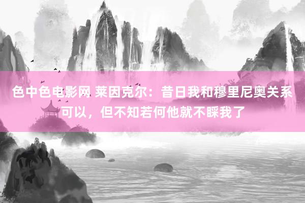 色中色电影网 莱因克尔：昔日我和穆里尼奥关系可以，但不知若何他就不睬我了
