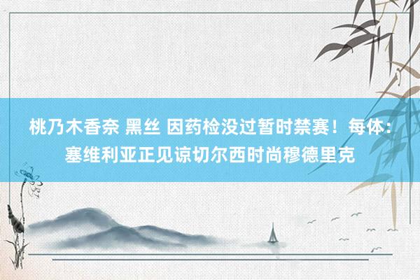 桃乃木香奈 黑丝 因药检没过暂时禁赛！每体：塞维利亚正见谅切尔西时尚穆德里克