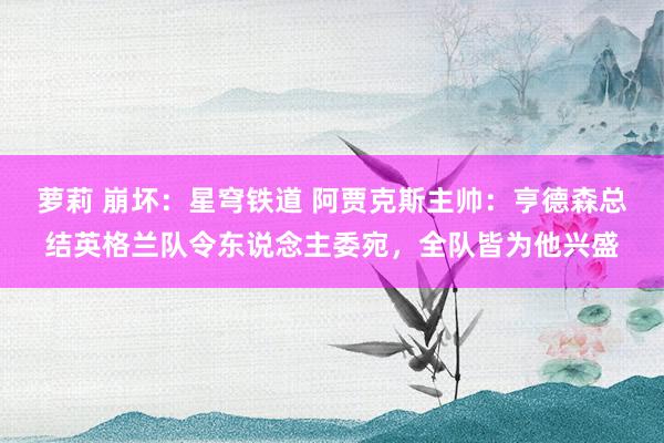 萝莉 崩坏：星穹铁道 阿贾克斯主帅：亨德森总结英格兰队令东说念主委宛，全队皆为他兴盛