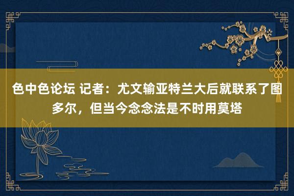 色中色论坛 记者：尤文输亚特兰大后就联系了图多尔，但当今念念法是不时用莫塔