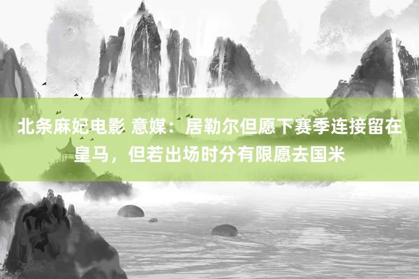 北条麻妃电影 意媒：居勒尔但愿下赛季连接留在皇马，但若出场时分有限愿去国米