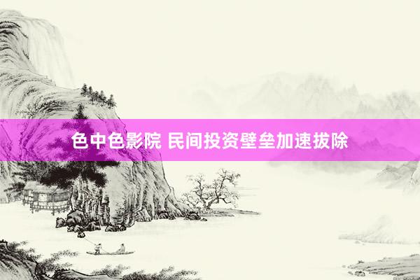色中色影院 民间投资壁垒加速拔除