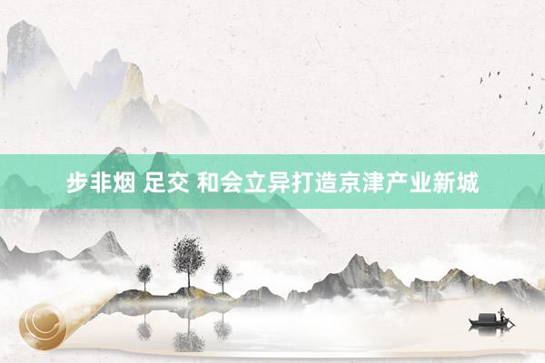 步非烟 足交 和会立异打造京津产业新城