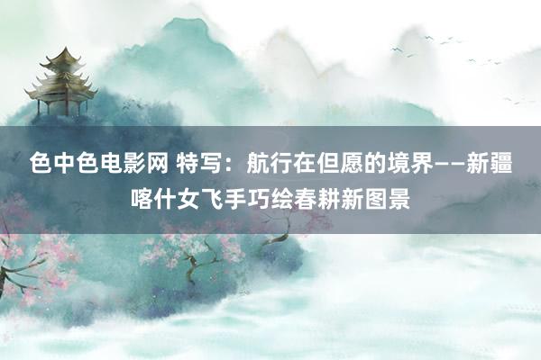色中色电影网 特写：航行在但愿的境界——新疆喀什女飞手巧绘春耕新图景