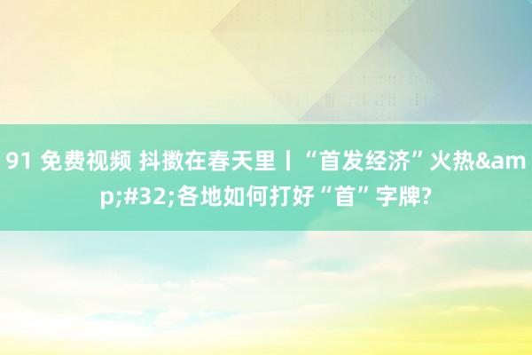 91 免费视频 抖擞在春天里丨“首发经济”火热&#32;各地如何打好“首”字牌?