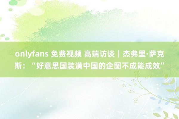 onlyfans 免费视频 高端访谈｜杰弗里·萨克斯：“好意思国装潢中国的企图不成能成效”