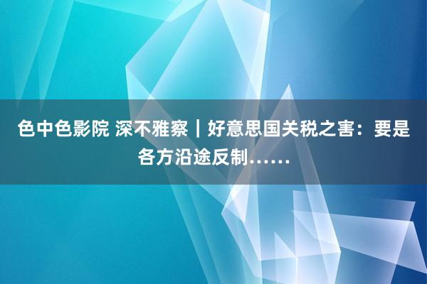 色中色影院 深不雅察｜好意思国关税之害：要是各方沿途反制……