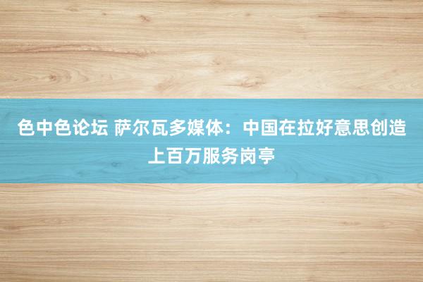 色中色论坛 萨尔瓦多媒体：中国在拉好意思创造上百万服务岗亭