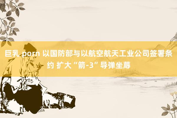 巨乳 porn 以国防部与以航空航天工业公司签署条约 扩大“箭-3”导弹坐蓐