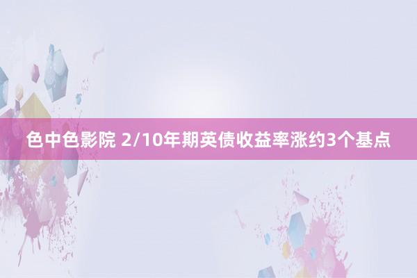 色中色影院 2/10年期英债收益率涨约3个基点