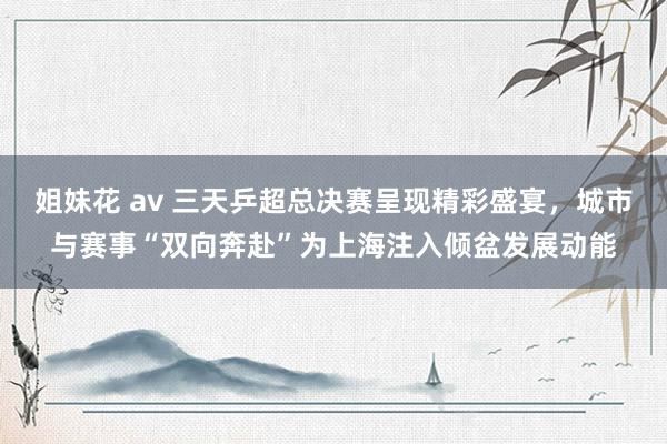 姐妹花 av 三天乒超总决赛呈现精彩盛宴，城市与赛事“双向奔赴”为上海注入倾盆发展动能