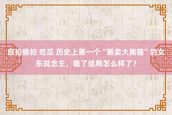 自拍偷拍 吃瓜 历史上第一个“贩卖大熊猫”的女东说念主，临了结局怎么样了？