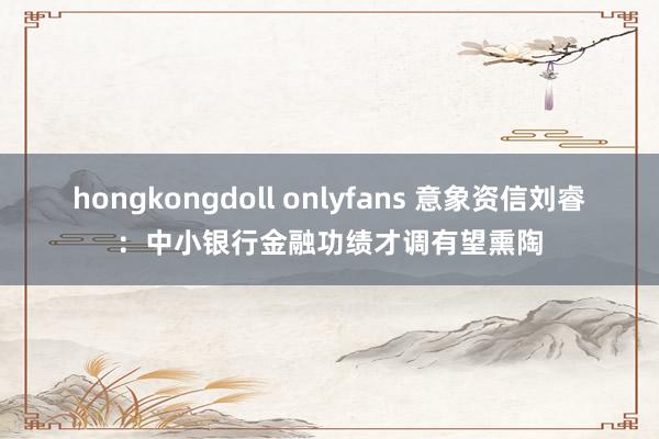 hongkongdoll onlyfans 意象资信刘睿：中小银行金融功绩才调有望熏陶