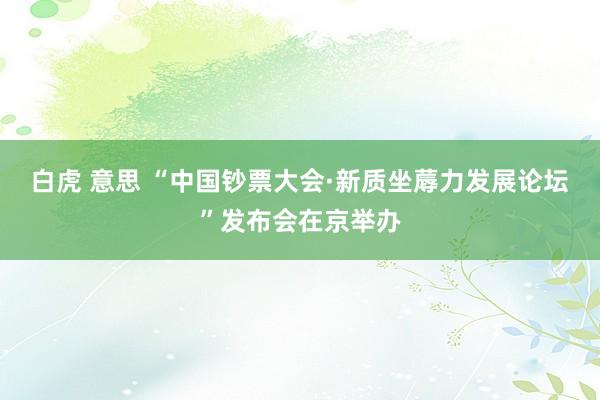 白虎 意思 “中国钞票大会·新质坐蓐力发展论坛”发布会在京举办