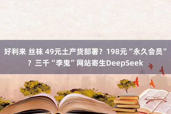好利来 丝袜 49元土产货部署？198元“永久会员”？三千“李鬼”网站寄生DeepSeek