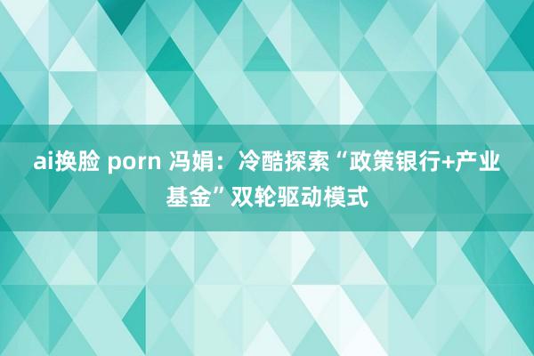 ai换脸 porn 冯娟：冷酷探索“政策银行+产业基金”双轮驱动模式
