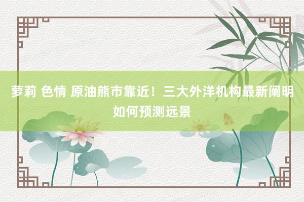 萝莉 色情 原油熊市靠近！三大外洋机构最新阐明如何预测远景